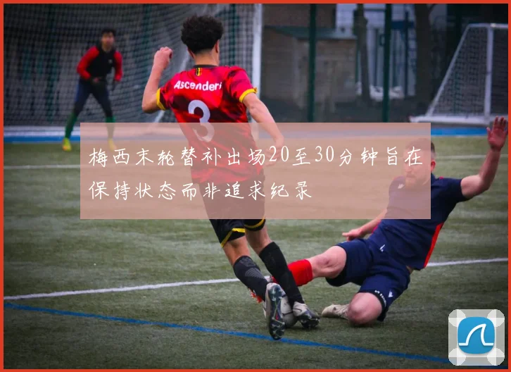 梅西末轮替补出场20至30分钟旨在保持状态而非追求纪录