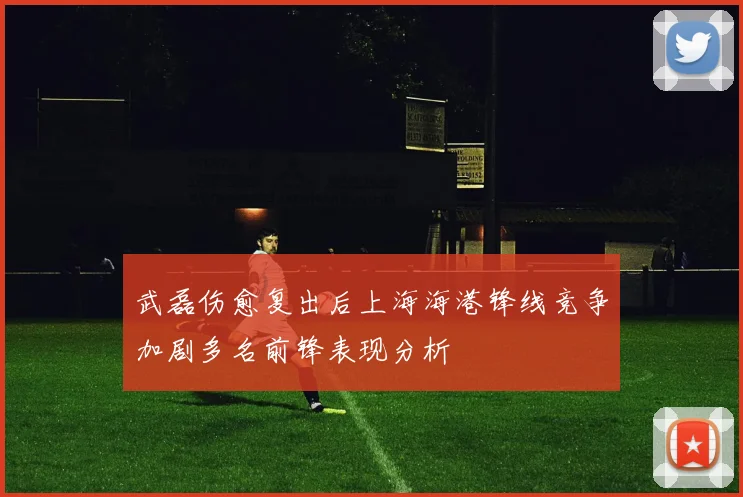 武磊伤愈复出后上海海港锋线竞争加剧多名前锋表现分析