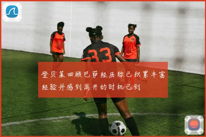 登贝莱回顾巴萨经历称已积累丰富经验并感到离开的时机已到