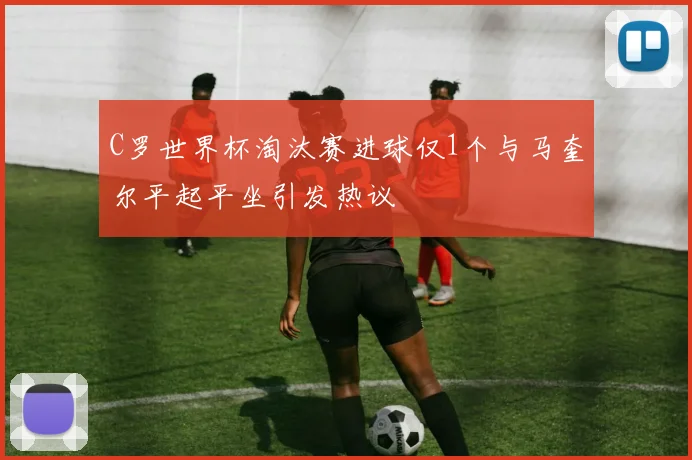 C罗世界杯淘汰赛进球仅1个与马奎尔平起平坐引发热议
