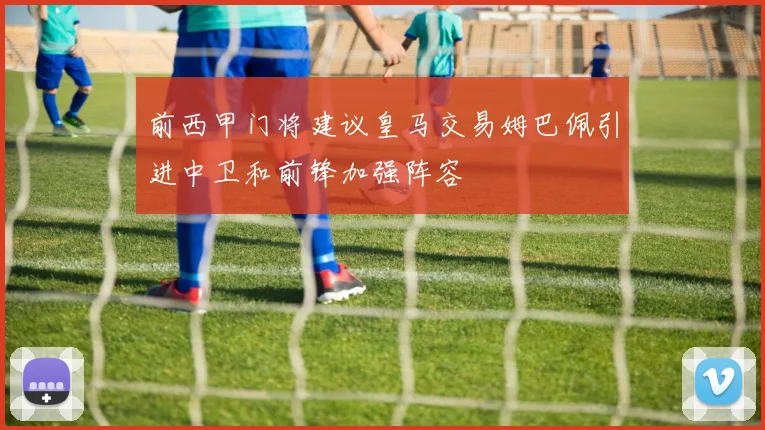 前西甲门将建议皇马交易姆巴佩引进中卫和前锋加强阵容