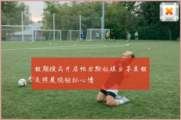 假期模式开启帕尔默社媒分享度假美照展现轻松心情