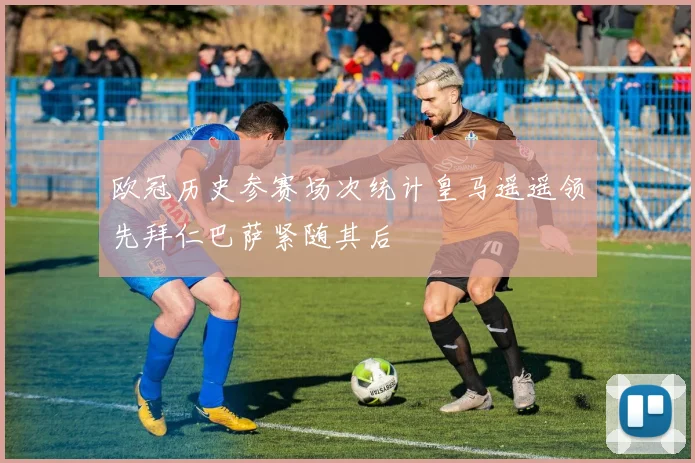 欧冠历史参赛场次统计皇马遥遥领先拜仁巴萨紧随其后