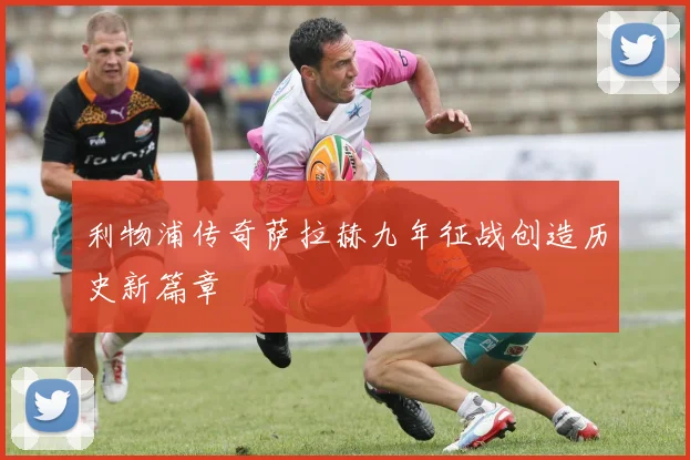 利物浦传奇萨拉赫九年征战创造历史新篇章