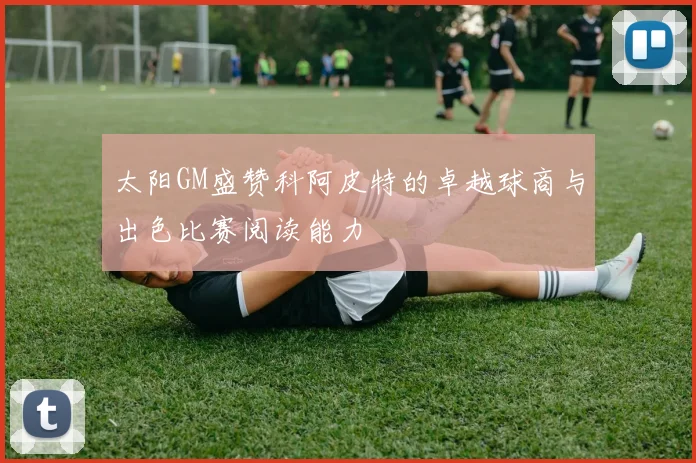太阳GM盛赞科阿皮特的卓越球商与出色比赛阅读能力