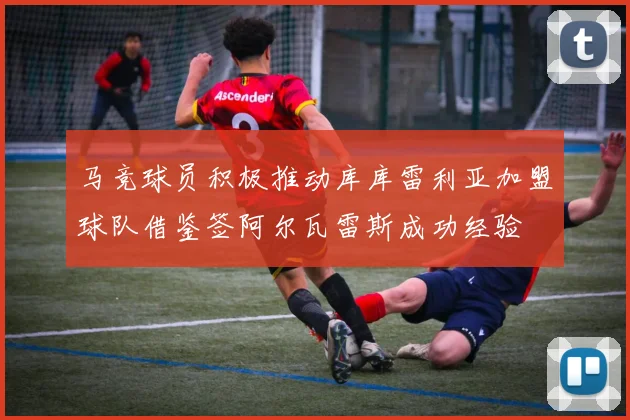 马竞球员积极推动库库雷利亚加盟球队借鉴签阿尔瓦雷斯成功经验
