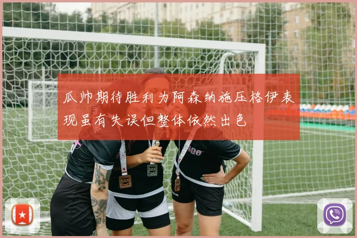 瓜帅期待胜利为阿森纳施压格伊表现虽有失误但整体依然出色