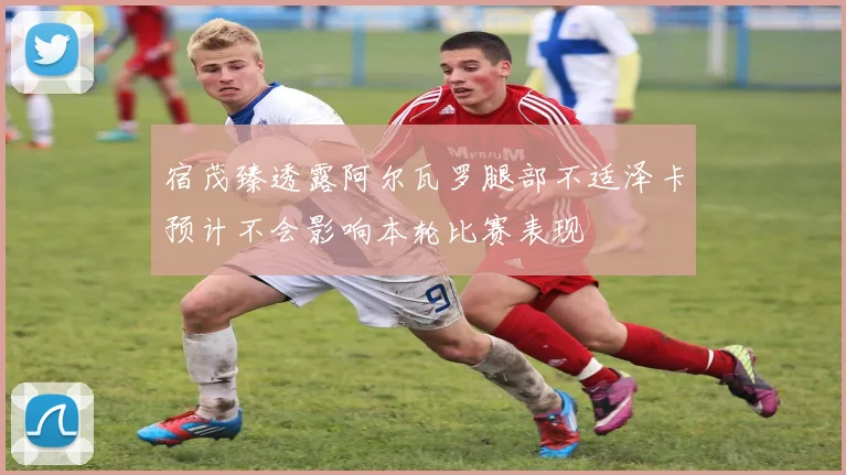 宿茂臻透露阿尔瓦罗腿部不适泽卡预计不会影响本轮比赛表现
