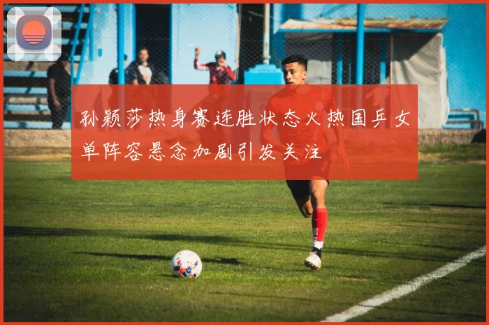 孙颖莎热身赛连胜状态火热国乒女单阵容悬念加剧引发关注