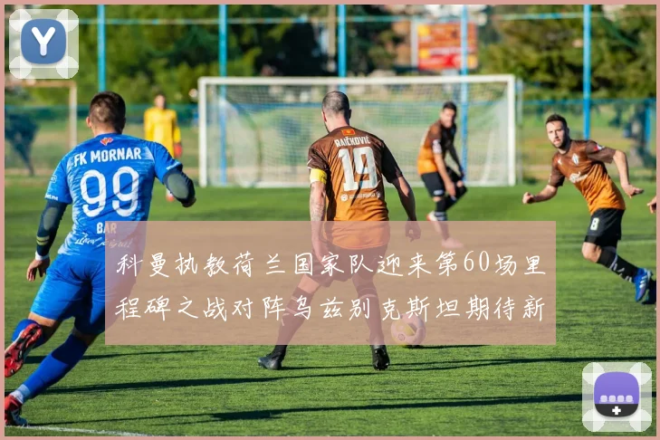 科曼执教荷兰国家队迎来第60场里程碑之战对阵乌兹别克斯坦期待新突破