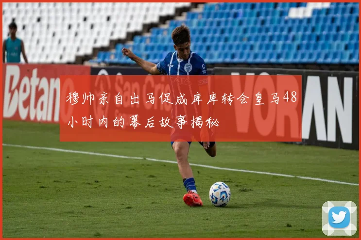 穆帅亲自出马促成库库转会皇马48小时内的幕后故事揭秘
