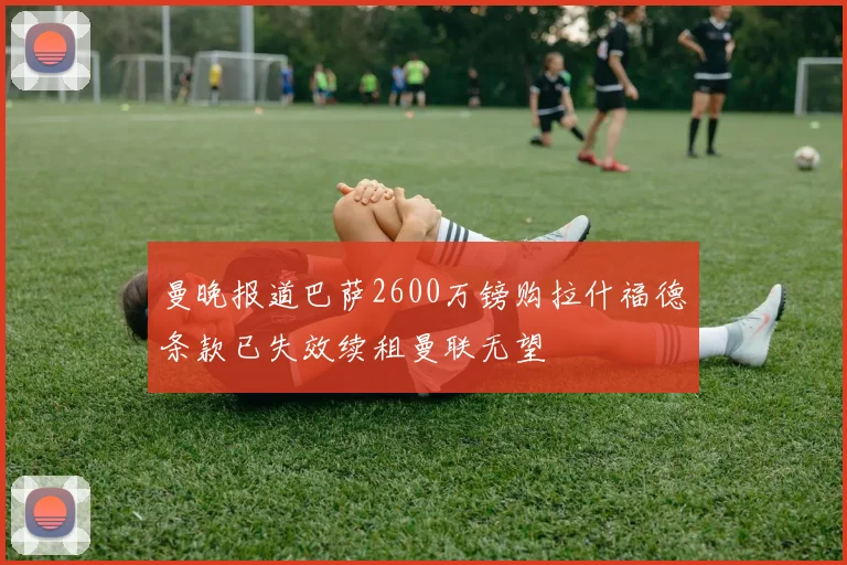 曼晚报道巴萨2600万镑购拉什福德条款已失效续租曼联无望