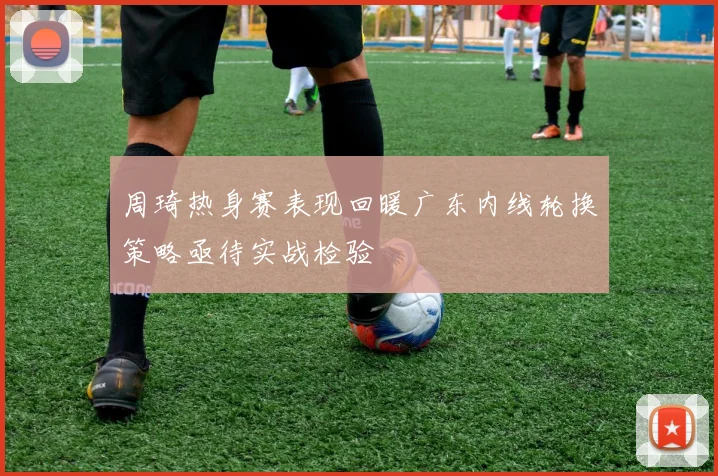 周琦热身赛表现回暖广东内线轮换策略亟待实战检验