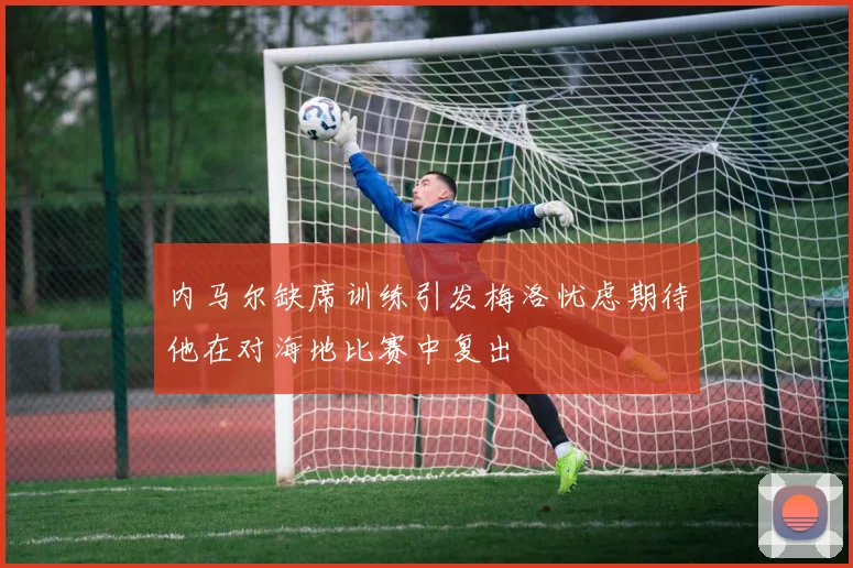 内马尔缺席训练引发梅洛忧虑期待他在对海地比赛中复出