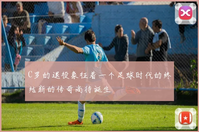 C罗的退役象征着一个足球时代的终结新的传奇尚待诞生