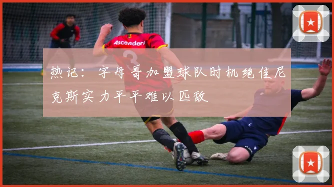 热记：字母哥加盟球队时机绝佳尼克斯实力平平难以匹敌