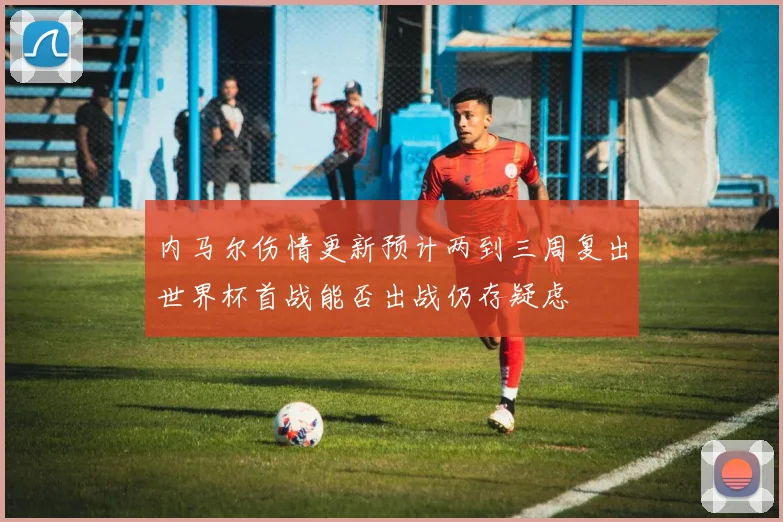 内马尔伤情更新预计两到三周复出世界杯首战能否出战仍存疑虑