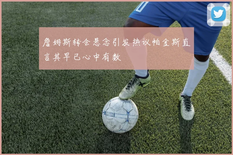 詹姆斯转会悬念引发热议帕金斯直言其早已心中有数