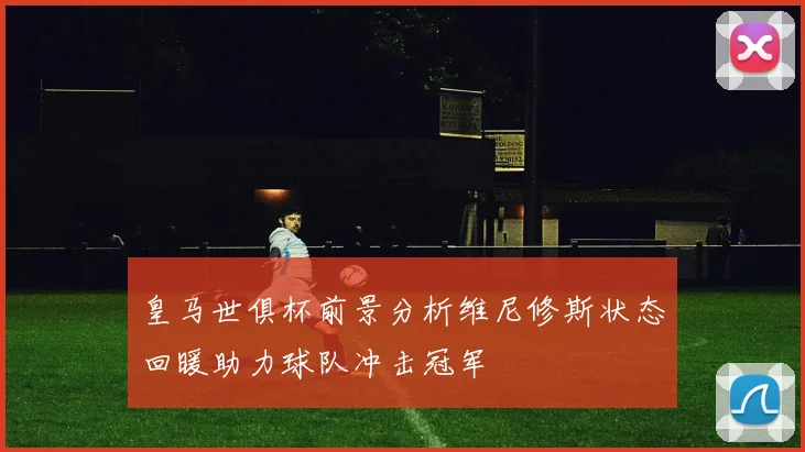 皇马世俱杯前景分析维尼修斯状态回暖助力球队冲击冠军