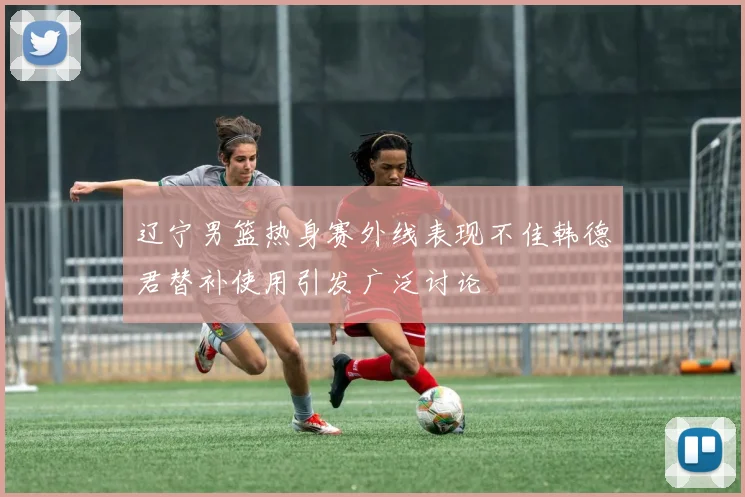 辽宁男篮热身赛外线表现不佳韩德君替补使用引发广泛讨论