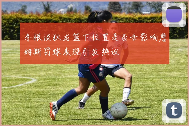 李根谈狄龙篮下位置是否会影响詹姆斯罚球表现引发热议
