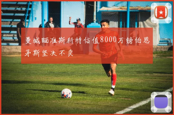 曼城瞄准斯科特估值8000万镑伯恩茅斯坚决不卖