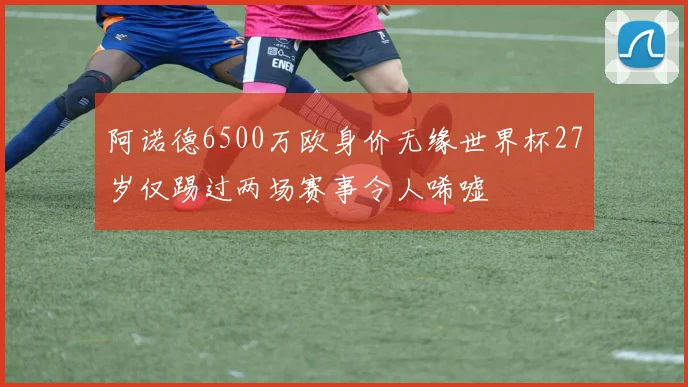 阿诺德6500万欧身价无缘世界杯27岁仅踢过两场赛事令人唏嘘