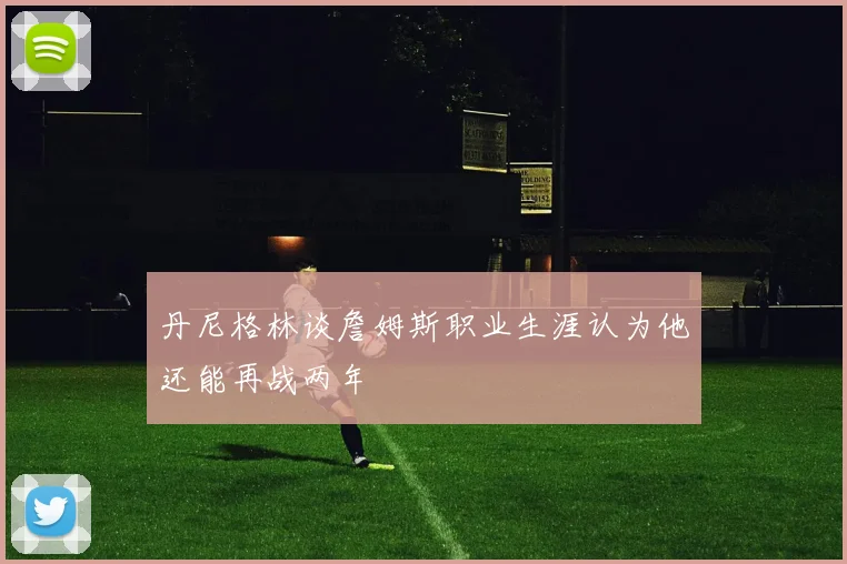 丹尼格林谈詹姆斯职业生涯认为他还能再战两年