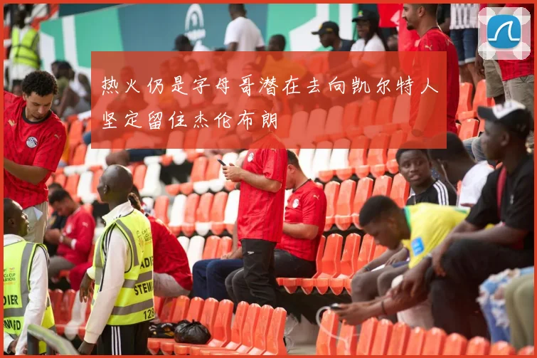 热火仍是字母哥潜在去向凯尔特人坚定留住杰伦布朗